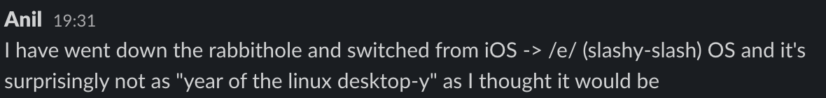 A slack message I sent which says: I have went down the rabbithole and switched from iOS -> /e/ (slashy-slash) OS and it's surprisingly not as 'year of the linux desktop-y' as I thought it would be.